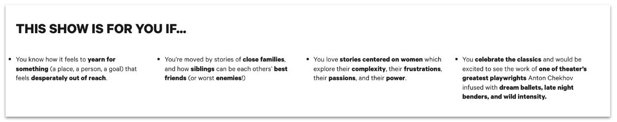 Additional show description for Chekhov's Three Sisters. The text reads: This show is for you if... You know how it feels to yearn for something (a place, a person, a goal) that feels desperately out of reach. You’re moved by stories of close families, and how siblings can be each others’ best friends (or worst enemies!) You love stories centered on women which explore their complexity, their frustrations, their passions, and their power. You celebrate the classics and would be excited to see the work of one of theater’s greatest playwrights Anton Chekhov infused with dream ballets, late night benders, and wild intensity.